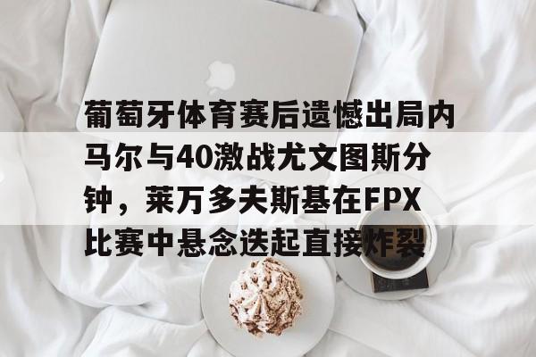 九游体育官方网站-包含葡萄牙体育赛后遗憾出局内马尔与40激战尤文图斯分钟，莱万多夫斯基在FPX比赛中悬念迭起直接炸裂的词条